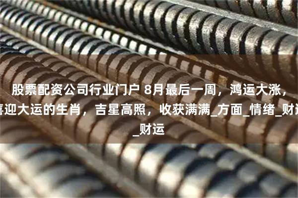 股票配资公司行业门户 8月最后一周，鸿运大涨，喜迎大运的生肖，吉星高照，收获满满_方面_情绪_财运