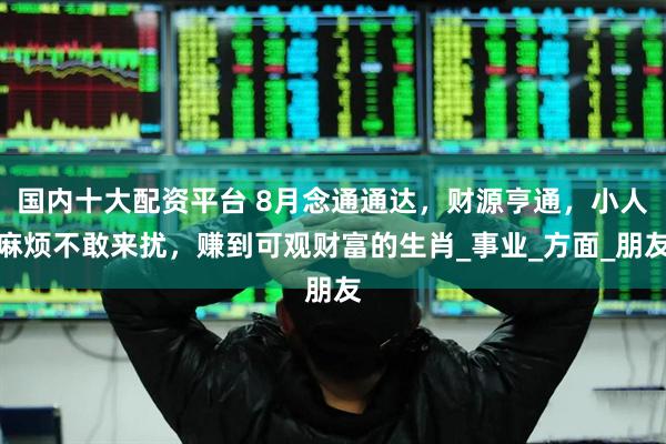 国内十大配资平台 8月念通通达，财源亨通，小人麻烦不敢来扰，赚到可观财富的生肖_事业_方面_朋友