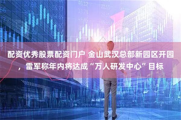 配资优秀股票配资门户 金山武汉总部新园区开园，雷军称年内将达成“万人研发中心”目标