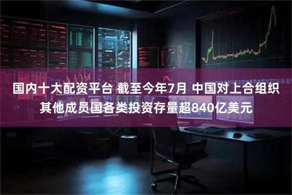 国内十大配资平台 截至今年7月 中国对上合组织其他成员国各类投资存量超840亿美元