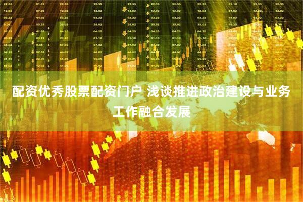 配资优秀股票配资门户 浅谈推进政治建设与业务工作融合发展