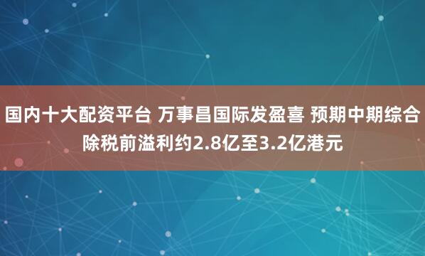 国内十大配资平台 万事昌国际发盈喜 预期中期综合除税前溢利约2.8亿至3.2亿港元