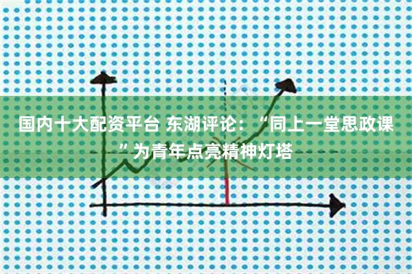 国内十大配资平台 东湖评论：“同上一堂思政课”为青年点亮精神灯塔