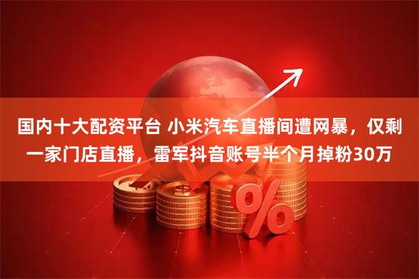 国内十大配资平台 小米汽车直播间遭网暴，仅剩一家门店直播，雷军抖音账号半个月掉粉30万