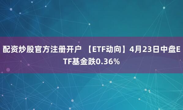 配资炒股官方注册开户 【ETF动向】4月23日中盘ETF基金跌0.36%