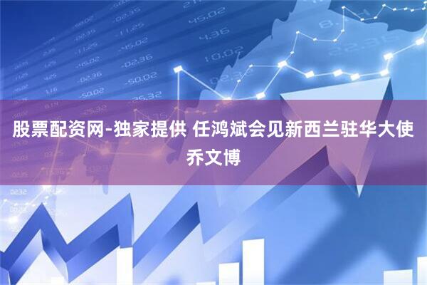 股票配资网-独家提供 任鸿斌会见新西兰驻华大使乔文博