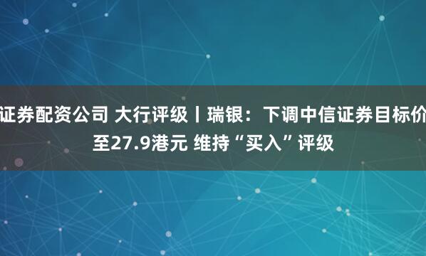 证券配资公司 大行评级丨瑞银：下调中信证券目标价至27.9港元 维持“买入”评级
