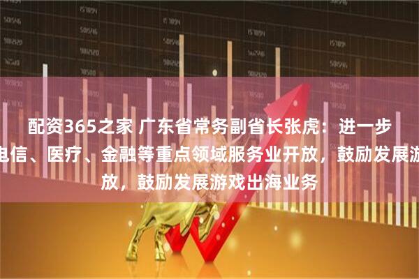 配资365之家 广东省常务副省长张虎：进一步深化深圳在电信、医疗、金融等重点领域服务业开放，鼓励发展游戏出海业务