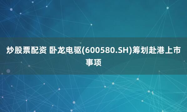 炒股票配资 卧龙电驱(600580.SH)筹划赴港上市事项