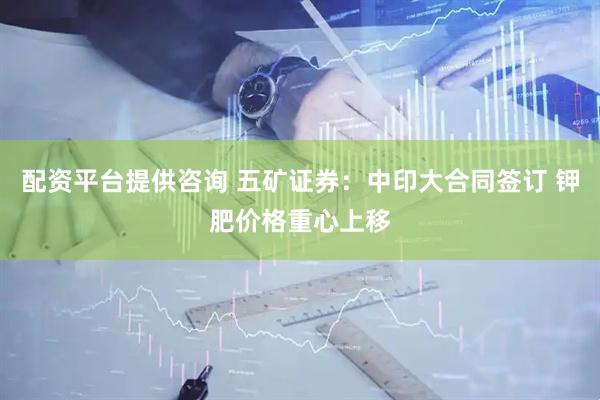 配资平台提供咨询 五矿证券：中印大合同签订 钾肥价格重心上移