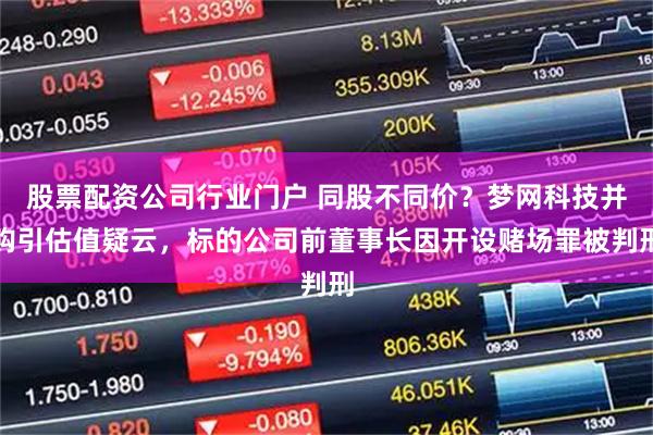 股票配资公司行业门户 同股不同价？梦网科技并购引估值疑云，标的公司前董事长因开设赌场罪被判刑